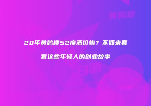 20年黄鹤楼52度酒价格？不如来看看这些年轻人的创业故事