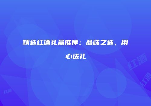 精选红酒礼盒推荐：品味之选，用心送礼