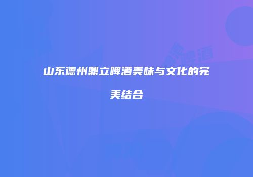 山东德州鼎立啤酒美味与文化的完美结合