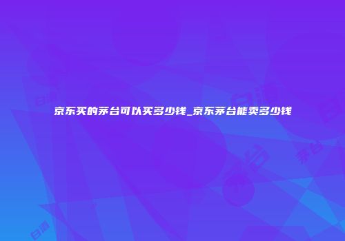 京东买的茅台可以买多少钱_京东茅台能卖多少钱