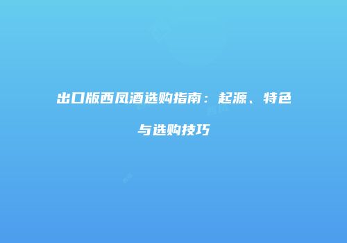出口版西凤酒选购指南：起源、特色与选购技巧