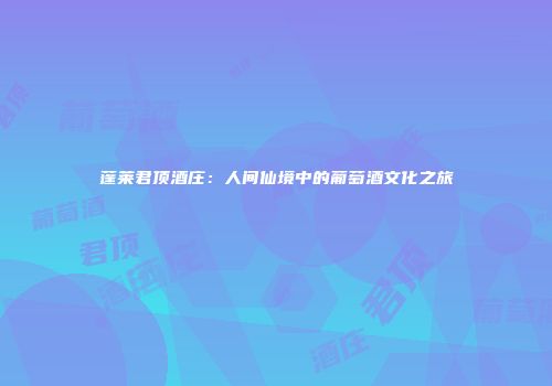 蓬莱君顶酒庄：人间仙境中的葡萄酒文化之旅