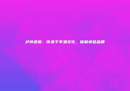 泸州老窖：传承千年酒文化，铸就卓越品质