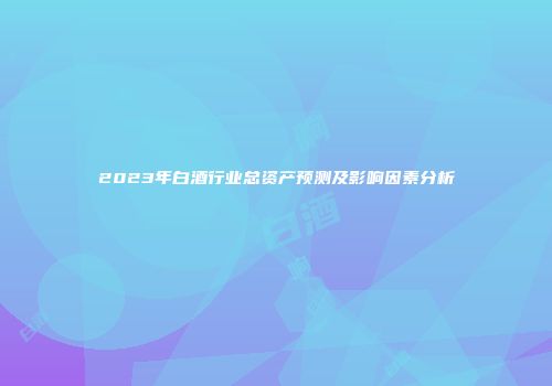 2023年白酒行业总资产预测及影响因素分析