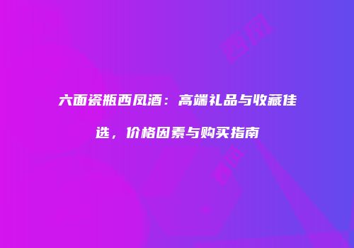 六面瓷瓶西凤酒：高端礼品与收藏佳选，价格因素与购买指南