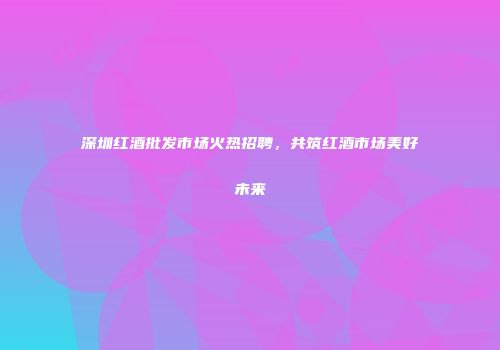 深圳红酒批发市场火热招聘，共筑红酒市场美好未来