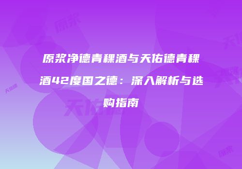 原浆净德青稞酒与天佑德青稞酒42度国之德：深入解析与选购指南