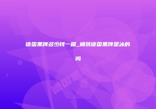 德国黑啤多少钱一箱_桶装德国黑啤是冰的吗