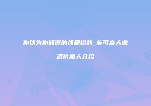 你以为你知道的都是错的_施可富大曲酒价格大介绍
