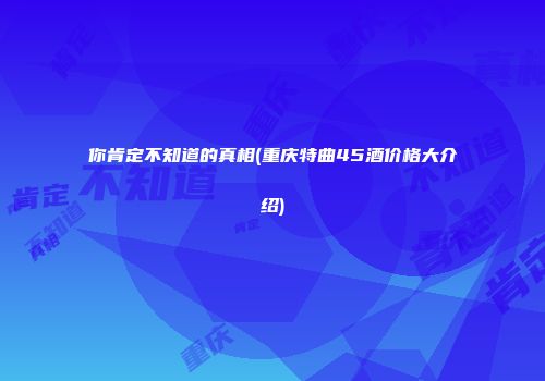你肯定不知道的真相(重庆特曲45酒价格大介绍)