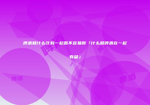 啤酒和什么饮料一起喝不容易醉「什么和啤酒在一起有益」