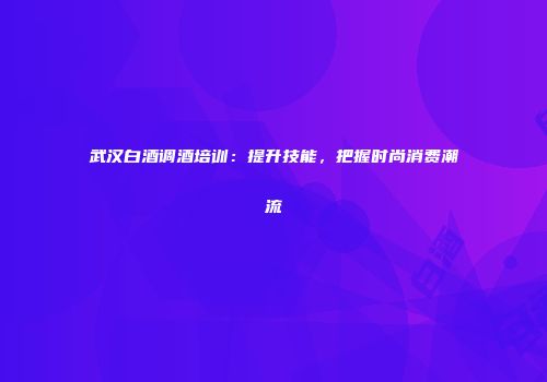 武汉白酒调酒培训：提升技能，把握时尚消费潮流