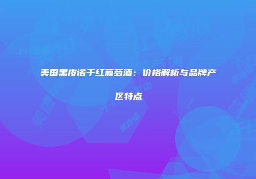 美国黑皮诺干红葡萄酒：价格解析与品牌产区特点