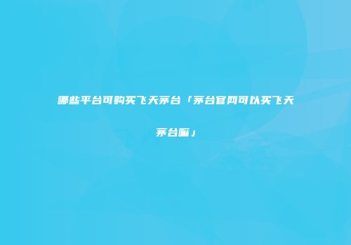 哪些平台可购买飞天茅台「茅台官网可以买飞天茅台嘛」