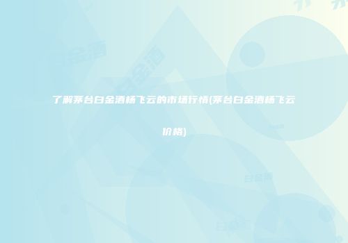 了解茅台白金酒杨飞云的市场行情(茅台白金酒杨飞云价格)