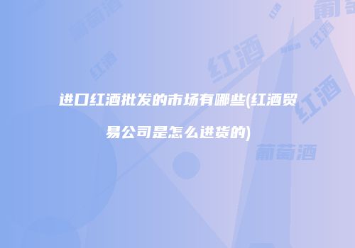 进口红酒批发的市场有哪些(红酒贸易公司是怎么进货的)