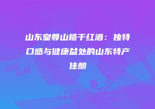 山东皇尊山楂干红酒：独特口感与健康益处的山东特产佳酿