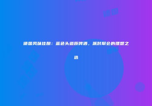 德国风味佳酿：蓝色头道原啤酒，派对聚会的理想之选