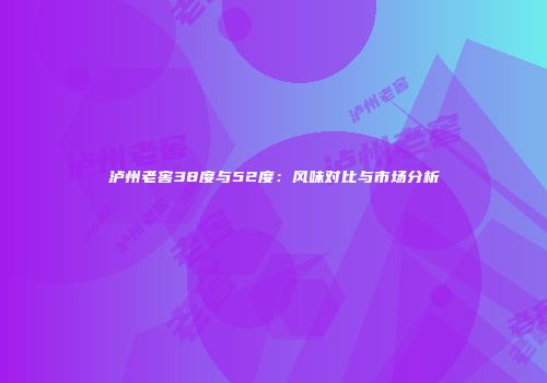 泸州老窖38度与52度：风味对比与市场分析