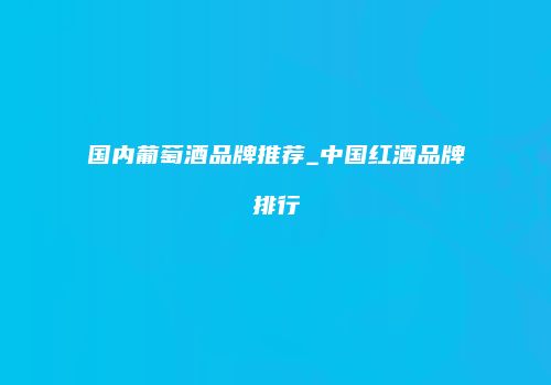 国内葡萄酒品牌推荐_中国红酒品牌排行