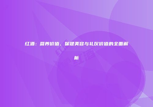 红酒：营养价值、保健美容与礼仪价值的全面解析
