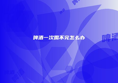 啤酒一次喝不完怎么办