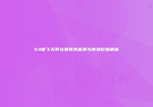 53度飞天茅台酒真伪鉴别与市场价格解析