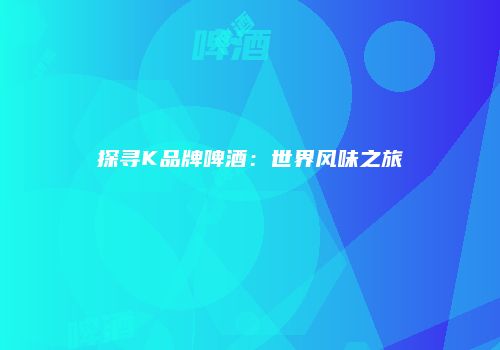 探寻K品牌啤酒：世界风味之旅