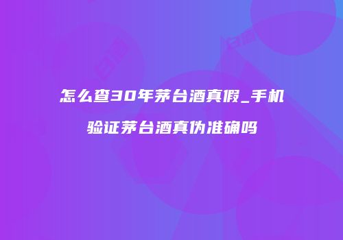 怎么查30年茅台酒真假_手机验证茅台酒真伪准确吗
