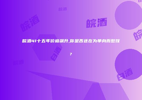 皖酒41十五年价格飙升,你是否还在为单身而愁嫁?