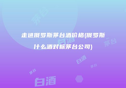 走进俄罗斯茅台酒价格(俄罗斯什么酒对标茅台公司)