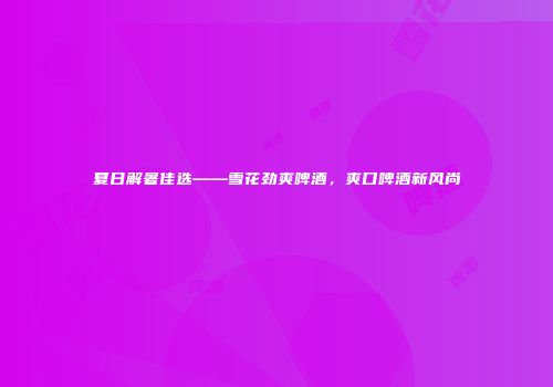 夏日解暑佳选——雪花劲爽啤酒，爽口啤酒新风尚