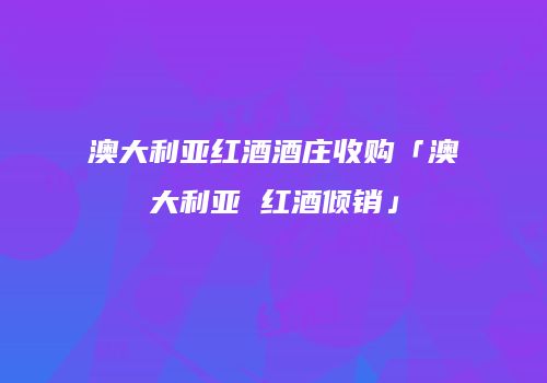 澳大利亚红酒酒庄收购「澳大利亚 红酒倾销」