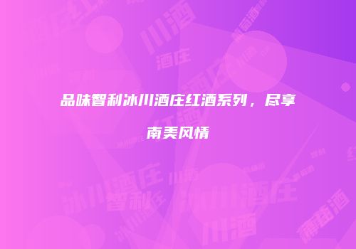 品味智利冰川酒庄红酒系列，尽享南美风情