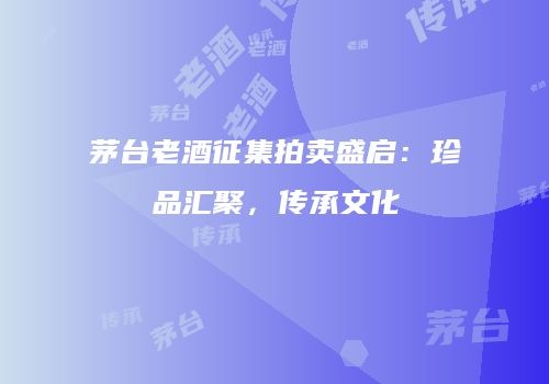 茅台老酒征集拍卖盛启：珍品汇聚，传承文化