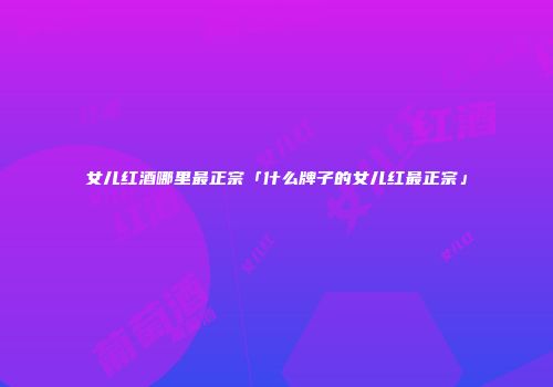 女儿红酒哪里最正宗「什么牌子的女儿红最正宗」