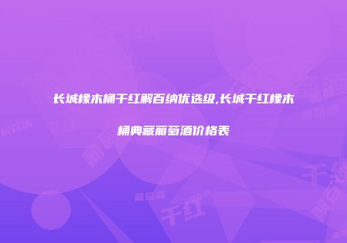 长城橡木桶干红解百纳优选级,长城干红橡木桶典藏葡萄酒价格表