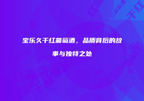 宝乐久干红葡萄酒，品质背后的故事与独特之处