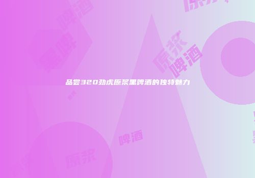 品尝320劲虎原浆黑啤酒的独特魅力