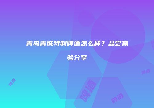 青岛青城特制啤酒怎么样？品尝体验分享