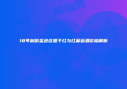 18年树龄金色庄园干红与红葡萄酒价格解析