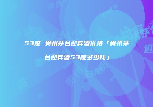 53度 贵州茅台迎宾酒价格「贵州茅台迎宾酒53度多少钱」