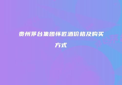贵州茅台集团怀匠酒价格及购买方式