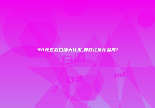 50元左右白酒大比拼,哪款性价比最高?