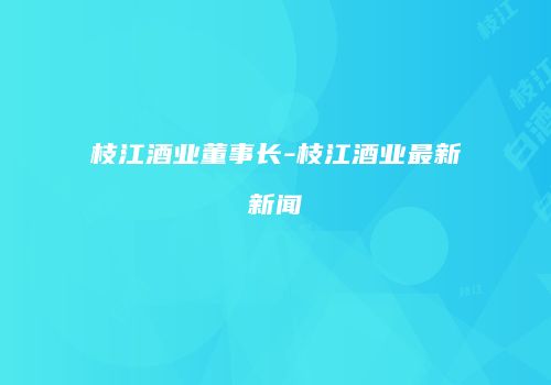 枝江酒业董事长-枝江酒业最新新闻