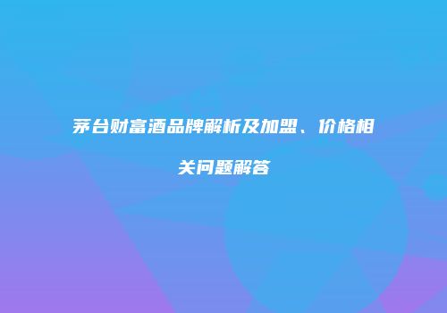 茅台财富酒品牌解析及加盟、价格相关问题解答