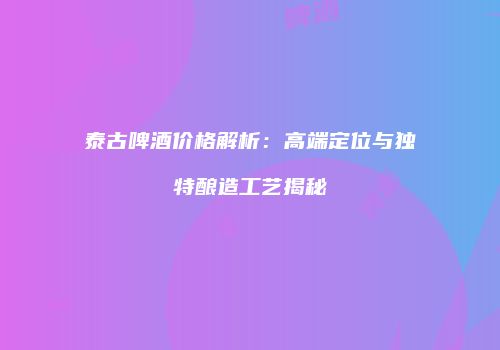 泰古啤酒价格解析：高端定位与独特酿造工艺揭秘