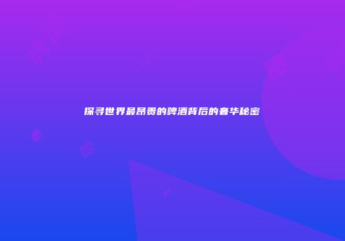 探寻世界最昂贵的啤酒背后的奢华秘密