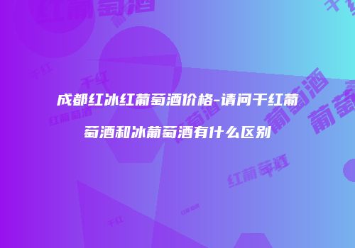 成都红冰红葡萄酒价格-请问干红葡萄酒和冰葡萄酒有什么区别