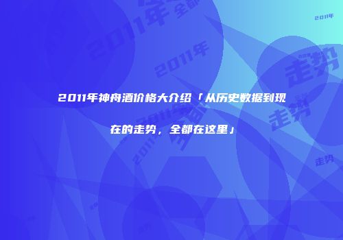 2011年神舟酒价格大介绍「从历史数据到现在的走势，全都在这里」